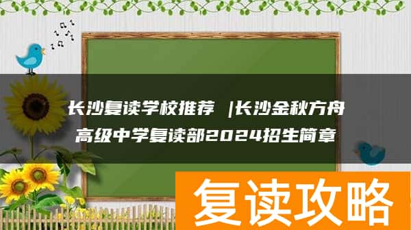 长沙复读学校推荐 |长沙金秋方舟高级中学复读部2024招生简章